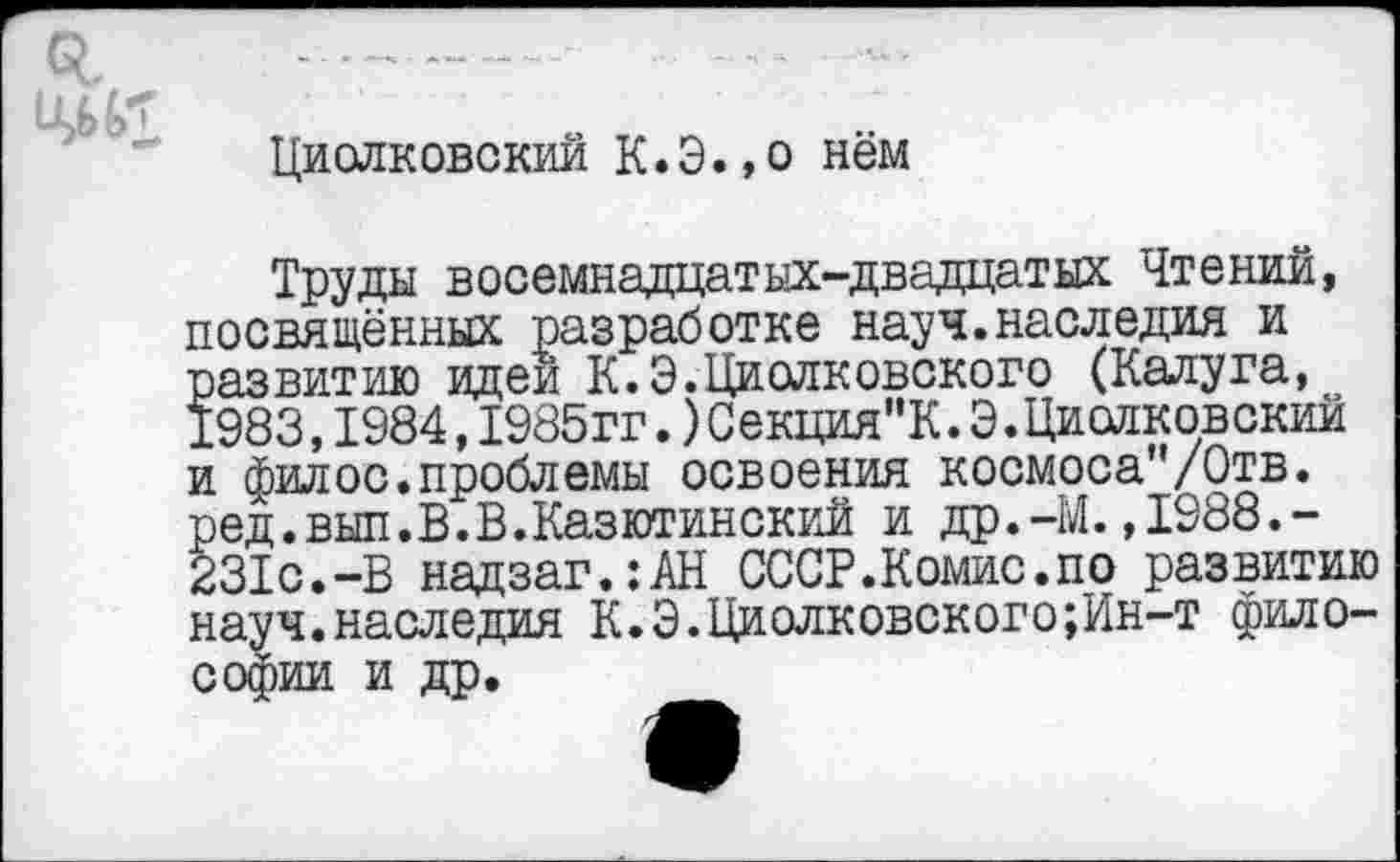 ﻿о,
11
Циолковский К.Э.,о нём
Труды восемнадцатых-двадцатых Чтений, посвящённых разработке науч.наследия и развитию идеи К. Э.Циолковского (Калуга, 1983,1984,1985гг.)Секция"К.Э.Циолковский и фил ос. проблемы освоения космоса"/0тв. ред.вып.В.В.Казютинский и др.-М.,1988.-231с.-В надзаг.:АН СССР.Комис.по развитию науч.наследия К.Э.Циолковского;Ин-т философии и др.